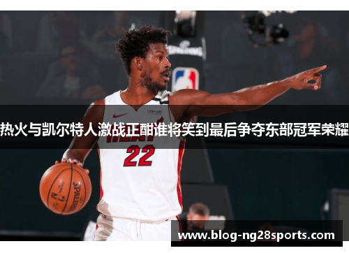 热火与凯尔特人激战正酣谁将笑到最后争夺东部冠军荣耀