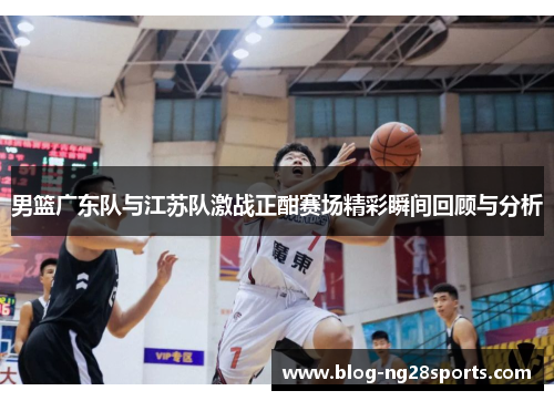 男篮广东队与江苏队激战正酣赛场精彩瞬间回顾与分析