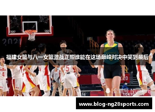 福建女篮与八一女篮激战正酣谁能在这场巅峰对决中笑到最后